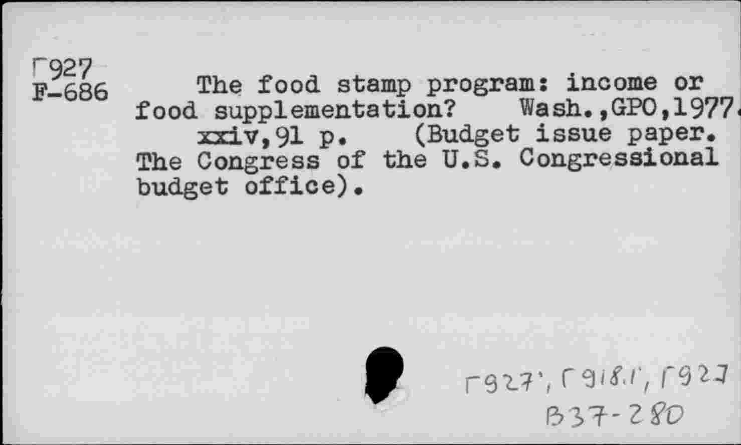 ﻿r^27 F-686
The food stamp programs income or food supplementation? Wash.,GPO,1977<
-and v, 91 p. (Budget issue paper. The Congress of the U.S. Congressional budget office).
